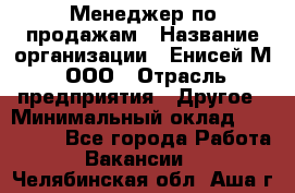 Менеджер по продажам › Название организации ­ Енисей-М, ООО › Отрасль предприятия ­ Другое › Минимальный оклад ­ 100 000 - Все города Работа » Вакансии   . Челябинская обл.,Аша г.